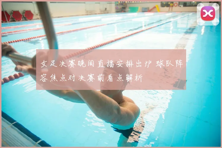 女足决赛晚间直播安排出炉 球队阵容焦点对决赛前看点解析