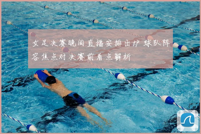 女足决赛晚间直播安排出炉 球队阵容焦点对决赛前看点解析